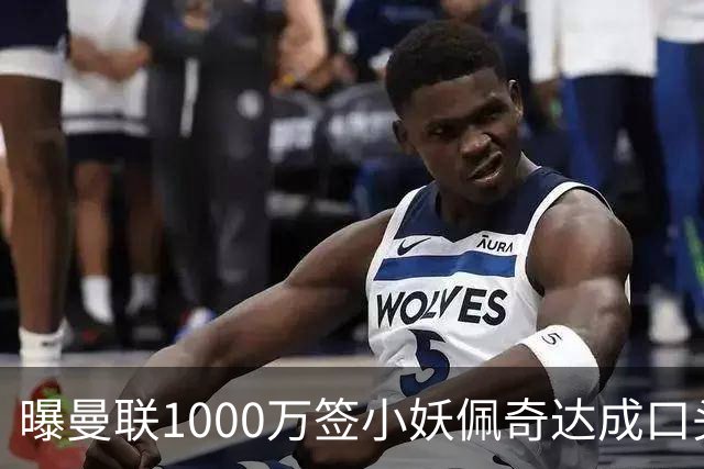 曝曼联1000万签小妖佩奇达成口头协议！个人条款已谈妥，新赛季前加盟